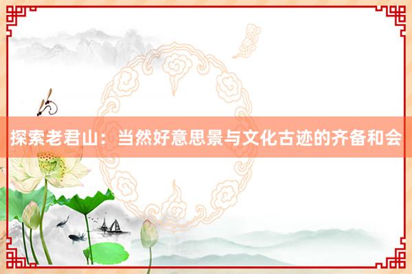 探索老君山：当然好意思景与文化古迹的齐备和会